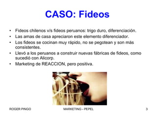 CASO: Fideos   Fideos chilenos v/s fideos peruanos: trigo duro, diferenciación. Las amas de casa apreciaron este elemento diferenciador. Los fideos se cocinan muy rápido, no se pegotean y son más consistentes. Llevó a los peruanos a construir nuevas fábricas de fideos, como sucedió con Alicorp. Marketing de REACCION, pero positiva. 