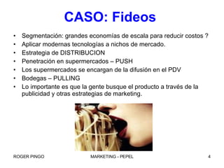 CASO: Fideos  Segmentación: grandes economías de escala para reducir costos ? Aplicar modernas tecnologías a nichos de mercado. Estrategia de DISTRIBUCION Penetración en supermercados – PUSH Los supermercados se encargan de la difusión en el PDV Bodegas – PULLING Lo importante es que la gente busque el producto a través de la publicidad y otras estrategias de marketing. 