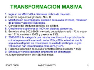 Ingreso de MARCAS a diferentes nichos de mercado. Nuevos segmentos: jóvenes, NSE C  Modificación de empaques, creación de nuevos envases, reducción de precios y acceso NSE bajos. Concepto del producto peruano de calidad. Crecimiento superiores al 100% en algunas categorías. Entre los años 2002-2006: mercado de pañales creció 172%, yogur en 151%, cervezas 106% y gaseosas 93%. 2006/2005: la categoría que más ha crecido son los productos de cuidado personal incremento entre 50% y 60%, mientras que la segunda categoría en crecimiento es cuidado del hogar, cuyos volúmenes han incrementado entre 30% y 40%. Razones: aparición de nuevos formatos como el  sachet = 80% Empaque y precio generan dinamismo en el mercado. Mayor penetración en NSE más bajos. TRANSFORMACION MASIVA 