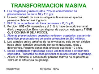 Las margarinas y mantequillas, 70% se comercializan en presentaciones de entre 10 y 110 grs. La razón del éxito de esta estrategia es la manera en que los peruanos obtienen sus ingresos. El 81% de la población de Lima pertenece a C, D, y E. Perciben US$ 450 mensuales y el 51% lo hace de modo semanal, diario o esporádico. Entonces al ganar de a pocos, esta gente TIENE QUE CONSUMIR DE A POCOS. Algunas presentaciones pequeñas no fueron aceptadas:  sachets  de dentífrico, presentaciones de aceite comestible de 250 mililitros. Los cambios en los tamaños de los envases no solo se han dirigido hacia abajo, también en sentido contrario: gaseosas, lejías y detergentes. Presentaciones más grandes que hace 10 años. En los detergentes y gaseosas existe una tendencia a ofrecer más capacidad. Productos de aseo personal se busca reducir su gramaje. Al leer la etiqueta, el consumidor peruano todavía no se percata al 100% de la diferencia en gramaje. TRANSFORMACION MASIVA 