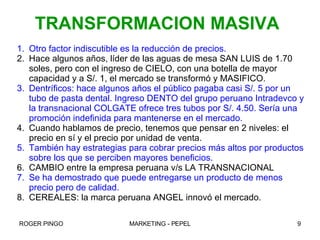 Otro factor indiscutible es la reducción de precios. Hace algunos años, líder de las aguas de mesa SAN LUIS de 1.70 soles, pero con el ingreso de CIELO, con una botella de mayor capacidad y a S/. 1, el mercado se transformó y MASIFICO.  Dentríficos: hace algunos años el público pagaba casi S/. 5 por un tubo de pasta dental. Ingreso DENTO del grupo peruano Intradevco y la transnacional COLGATE ofrece tres tubos por S/. 4.50. Sería una promoción indefinida para mantenerse en el mercado. Cuando hablamos de precio, tenemos que pensar en 2 niveles: el precio en sí y el precio por unidad de venta. También hay estrategias para cobrar precios más altos por productos sobre los que se perciben mayores beneficios. CAMBIO entre la empresa peruana v/s LA TRANSNACIONAL Se ha demostrado que puede entregarse un producto de menos precio pero de calidad. CEREALES: la marca peruana ANGEL innovó el mercado. TRANSFORMACION MASIVA 