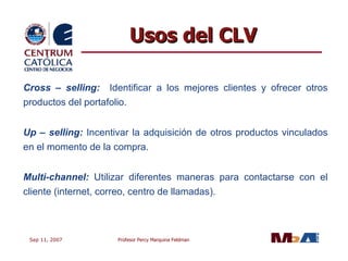 Cross – selling:  Identificar a los mejores clientes y ofrecer otros productos del portafolio.  Up – selling:  Incentivar la adquisición de otros productos vinculados en el momento de la compra. Multi-channel:  Utilizar diferentes maneras para contactarse con el cliente (internet, correo, centro de llamadas). Usos del CLV 