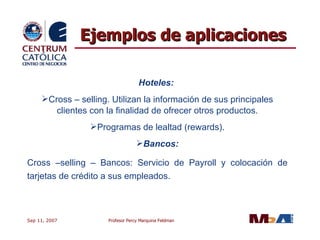 Ejemplos de aplicaciones Hoteles:   Cross – selling. Utilizan la información de sus principales clientes con la finalidad de ofrecer otros productos. Programas de lealtad (rewards). Bancos: Cross –selling – Bancos: Servicio de Payroll y colocación de tarjetas de crédito a sus empleados. 