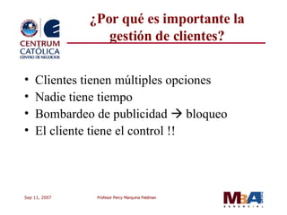 ¿Por qué es importante la gestión de clientes? Clientes tienen múltiples opciones Nadie tiene tiempo Bombardeo de publicidad    bloqueo El cliente tiene el control !! 