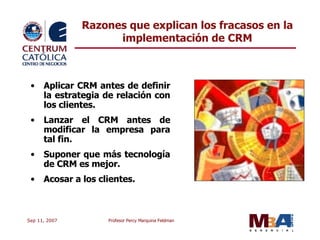 Razones que explican los fracasos en la implementación de CRM Aplicar CRM antes de definir la estrategia de relación con los clientes. Lanzar el CRM antes de modificar la empresa para tal fin. Suponer que más tecnología de CRM es mejor. Acosar a los clientes. 