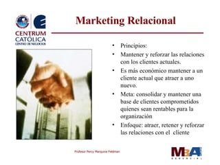 M arketing Relacional Principios: Mantener y reforzar las relaciones con los clientes actuales. Es más económico mantener a un cliente actual que atraer a uno nuevo. Meta: consolidar y mantener una base de  clientes  comprometidos quienes sean rentables para la organización  Enfoque: atraer , reten er y reforzar las relaciones con el  cliente 