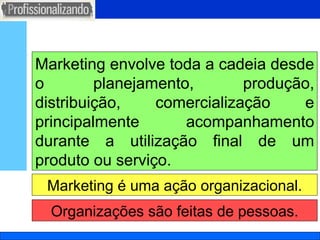 Marketing é uma ação organizacional. Marketing envolve toda a cadeia desde o planejamento, produção, distribuição, comercialização e principalmente acompanhamento durante a utilização final de um produto ou serviço. Organizações são feitas de pessoas. 
