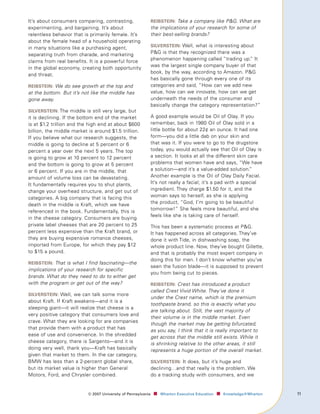 It’s about consumers comparing, contrasting,                   reIbsteIn: Take a company like PG. What are
experimenting, and bargaining. It’s about                      the implications of your research for some of
relentless behavior that is primarily female. It’s             their best-selling brands?
about the female head of a household operating
                                                               sIlversteIn: Well, what is interesting about
in many situations like a purchasing agent,
separating truth from charade, and marketing                   PG is that they recognized there was a
claims from real benefits. It is a powerful force              phenomenon happening called “trading up.” It
                                                               was the largest single company buyer of that
in the global economy, creating both opportunity
                                                               book, by the way, according to Amazon. PG
and threat.
                                                               has basically gone through every one of its
reIbsteIn: We do see growth at the top and                     categories and said, “How can we add new
at the bottom. But it’s not like the middle has                value, how can we innovate, how can we get
gone away.                                                     underneath the needs of the consumer and
                                                               basically change the category representation?”
sIlversteIn: The middle is still very large, but
it is declining. If the bottom end of the market               A good example would be Oil of Olay. If you
is at $1.2 trillion and the high end at about $600             remember, back in 1980 Oil of Olay sold in a
billion, the middle market is around $1.5 trillion.            little bottle for about 22¢ an ounce. It had one
If you believe what our research suggests, the                 form—you did a little dab on your skin and
middle is going to decline at 5 percent or 6                   that was it. If you were to go to the drugstore
percent a year over the next 5 years. The top                  today, you would actually see that Oil of Olay is
is going to grow at 10 percent to 12 percent                   a section. It looks at all the different skin care
and the bottom is going to grow at 5 percent                   problems that women have and says, “We have
or 6 percent. If you are in the middle, that                   a solution—and it’s a value-added solution.”
amount of volume loss can be devastating.                      Another example is the Oil of Olay Daily Facial.
It fundamentally requires you to shut plants,                  It’s not really a facial; it’s a pad with a special
change your overhead structure, and get out of                 ingredient. They charge $1.50 for it, and the
categories. A big company that is facing this                  woman says to herself, as she is applying
death in the middle is Kraft, which we have                    the product, “God, I’m going to be beautiful
                                                               tomorrow!” She feels more beautiful, and she
referenced in the book. Fundamentally, this is
                                                               feels like she is taking care of herself.
in the cheese category. Consumers are buying
private label cheeses that are 20 percent to 25                This has been a systematic process at PG.
percent less expensive than the Kraft brand, or                It has happened across all categories. They’ve
they are buying expensive romance cheeses,                     done it with Tide, in dishwashing soap, the
imported from Europe, for which they pay $12                   whole product line. Now, they’ve bought Gillette,
to $15 a pound.                                                and that is probably the most expert company in
                                                               doing this for men. I don’t know whether you’ve
reIbsteIn: That is what I find fascinating—the
                                                               seen the fusion blade—it is supposed to prevent
implications of your research for specific
                                                               you from being cut to pieces.
brands. What do they need to do to either get
with the program or get out of the way?                        reIbsteIn: Crest has introduced a product
                                                               called Crest Vivid White. They’ve done it
sIlversteIn: Well, we can talk some more
                                                               under the Crest name, which is the premium
about Kraft. If Kraft awakens—and it is a
                                                               toothpaste brand, so this is exactly what you
sleeping giant—it will realize that cheese is a
                                                               are talking about. Still, the vast majority of
very positive category that consumers love and
                                                               their volume is in the middle market. Even
crave. What they are looking for are companies
                                                               though the market may be getting bifurcated,
that provide them with a product that has
                                                               as you say, I think that it is really important to
ease of use and convenience. In the shredded                   get across that the middle still exists. While it
cheese category, there is Sargento—and it is                   is shrinking relative to the other areas, it still
doing very well, thank you—Kraft has basically                 represents a huge portion of the overall market.
given that market to them. In the car category,
BMW has less than a 2-percent global share,                    sIlversteIn: It does, but it’s huge and
but its market value is higher than General                    declining…and that really is the problem. We
Motors, Ford, and Chrysler combined.                           do a tracking study with consumers, and we


                           ©	007	University	of	Pennsylvania    ■		 Wharton	Executive	Education ■		 Knowledge@Wharton   11
 