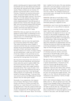 asked a standing panel of approximately 2,000               later, I walked into the store. She was standing
         households how are they feeling and what are                there with a cart and putting in a piece of art. I
         they doing. We received some really incredible              looked at her and said, “What are you doing?”
         results. These numbers are not intuitive: 72                She said, “Well, they have original prints here.
         percent of consumers feel in control of their               This one is a Miro.” So instead of buying just
         finances; 73 percent are saving money every                 two pumpkin pies, we bought the two pumpkin
         month; 70 percent believe that they will be                 pies and one Miro.
         better off and have higher income in the future;
         and half, a full half, believe that they enjoy a            reIbsteIn: We hear so much about micro-
         higher standard of living as a result of their              segments. First of all, segmentation is alive
         smart shopping behavior. Some 92 percent of                 and well, but it might be going down—even
         people tell their friends when they get a great             eventually getting to a segment of one.
         deal, and only 8 percent pretend that they paid
                                                                     sIlversteIn: I don’t think that the segment of
         full price. In terms of this exploration of the
                                                                     one is dead, but it is very difficult to execute.
         market, consumers say treasure hunting is
         exciting, fun, and makes them happy.                        reIbsteIn: Let me interrupt before you jump
                                                                     there. I don’t want to dwell on whether we
         reIbsteIn: Have you spent any time with the
                                                                     can implement the segment of one or not. Let
         people at Costco? What is interesting to me is
                                                                     us focus on the concept of segments. While
         that they describe their store experience as a
         treasure hunt. It is interesting that they use the          it’s hard to implement segments of one, lots
         exact terminology you are using.                            of people have thought about multi-segments.
                                                                     I’m wondering if, when we talk about the
         sIlversteIn: I did not know that specifically,              bifurcation, that gets us away from thinking
         but consumers believe that cheap is good.                   about the refinement of segmentation and into
         They realize that being a savvy shopper is                  thinking that there are these two large groups
         important and that they can contribute to their             at the top and bottom of the consumer market.
         savings rate by buying better goods cheaper,                Help me think through some of that.
         and many of them use Costco. Costco is a
         fantastic treasure hunt store—it’s about trading            sIlversteIn: Well, our book has a series
         up and trading down, under one roof. It’s one               of individual consumer stories—and even
         of the few retailers in the world that can do               consumers of the same age, income, and
         it. It hooks people in and they end up actually             demographics trade up and down in different
         spending their savings back into the store.                 categories. That is a big finding.

         We have done shop-alongs with consumers in                  We also find that a small group of users tries
         Costco. During the shop-along, the consumer                 the dominant share of volume. It’s 10/80 as
         knows what she wants to spend—$200. She                     a typical representation—10 percent of the
         has a list of items she wants to buy: meat,                 users are trying to get 80 percent of the
         canned goods, frozen items, paper products,                 volume in these trade-up and trade-down
         and some drinks. Then it sort of clicks in her              categories. They are very heavy users, almost
         head that she has spent $180 and that was at                daily users. We call them the “apostles”—and
         least 10 percent less than if she had bought                they basically help a brand. They cause you to
         these products at a supermarket. So she pats                put your arm around your buddy and say, “You
         herself on the back and says, “I can go to the              ought to try this.” We are talking about a big
         wine section and buy that $20 bottle of Kendall-            movement in the economy in terms of trade
         Jackson that I’ve never given myself.”                      up and trade down.

         Personally, it’s an experience—the treasure                 Within each individual category, there is a daily
         hunt at Costco. We have a home in Naples,                   battle, and it is: “Are you going to win me?” Am
         Florida, and there is a Costco just down the                I going to buy Kellogg’s cereal or General Mills’
         road from us. I went there with my wife on a                cereal? If I’m going to buy Kellogg’s cereal, you
         Sunday afternoon. They sell a great pumpkin pie             will have to tell me why. So, I’m agreeing with
         for $5.99, and we went just to pick up a couple             you that segmentation is the way to go. It’s
         of pies. I dropped her off. The parking lot was             about concentration of resources against a small
         crowded; it was a real scene. About 10 minutes              number of like users, with like habits and like


1	   					 Wharton	on	Marketing   ■ Determining and Measuring Your Strategy, Vol.	1
 