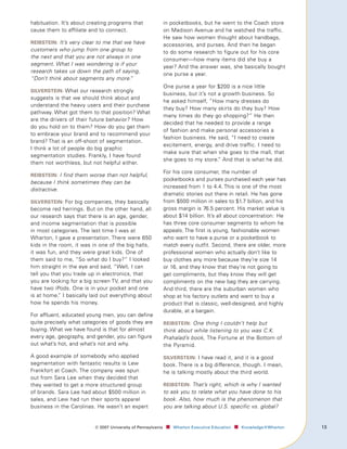habituation. It’s about creating programs that                in pocketbooks, but he went to the Coach store
cause them to affiliate and to connect.                       on Madison Avenue and he watched the traffic.
                                                              He saw how women thought about handbags,
reIbsteIn: It’s very clear to me that we have
                                                              accessories, and purses. And then he began
customers who jump from one group to                          to do some research to figure out for his core
the next and that you are not always in one                   consumer—how many items did she buy a
segment. What I was wondering is if your
                                                              year? And the answer was, she basically bought
research takes us down the path of saying,
                                                              one purse a year.
“Don’t think about segments any more.  ”
                                                              One purse a year for $200 is a nice little
sIlversteIn: What our research strongly
                                                              business, but it’s not a growth business. So
suggests is that we should think about and
                                                              he asked himself, “How many dresses do
understand the heavy users and their purchase
                                                              they buy? How many skirts do they buy? How
pathway. What got them to that position? What
                                                              many times do they go shopping?” He then
are the drivers of their future behavior? How
                                                              decided that he needed to provide a range
do you hold on to them? How do you get them
                                                              of fashion and make personal accessories a
to embrace your brand and to recommend your
                                                              fashion business. He said, “I need to create
brand? That is an off-shoot of segmentation.
                                                              excitement, energy, and drive traffic. I need to
I think a lot of people do big graphic
                                                              make sure that when she goes to the mall, that
segmentation studies. Frankly, I have found
                                                              she goes to my store.” And that is what he did.
them not worthless, but not helpful either.
                                                              For his core consumer, the number of
reIbsteIn: I find them worse than not helpful,
                                                              pocketbooks and purses purchased each year has
because I think sometimes they can be
                                                              increased from 1 to 4.4. This is one of the most
distractive.
                                                              dramatic stories out there in retail. He has gone
sIlversteIn: For big companies, they basically                from $500 million in sales to $1.7 billion, and his
become red herrings. But on the other hand, all               gross margin is 76.5 percent. His market value is
our research says that there is an age, gender,               about $14 billion. It’s all about concentration: He
and income segmentation that is possible                      has three core consumer segments to whom he
in most categories. The last time I was at                    appeals. The first is young, fashionable women
Wharton, I gave a presentation. There were 650                who want to have a purse or a pocketbook to
kids in the room, it was in one of the big halls,             match every outfit. Second, there are older, more
it was fun, and they were great kids. One of                  professional women who actually don’t like to
them said to me, “So what do I buy?” I looked                 buy clothes any more because they’re size 14
him straight in the eye and said, “Well, I can                or 16, and they know that they’re not going to
tell you that you trade up in electronics, that               get compliments, but they know they will get
you are looking for a big screen TV, and that you             compliments on the new bag they are carrying.
have two iPods. One is in your pocket and one                 And third, there are the suburban women who
is at home. I basically laid out everything about
            ”                                                 shop at his factory outlets and want to buy a
how he spends his money.                                      product that is classic, well-designed, and highly
                                                              durable, at a bargain.
For affluent, educated young men, you can define
quite precisely what categories of goods they are             reIbsteIn: One thing I couldn’t help but
buying. What we have found is that for almost                 think about while listening to you was C.K.
every age, geography, and gender, you can figure              Prahalad’s book, The Fortune at the Bottom of
out what’s hot, and what’s not and why.                       the Pyramid.

A good example of somebody who applied                        sIlversteIn: I have read it, and it is a good
segmentation with fantastic results is Lew                    book. There is a big difference, though. I mean,
Frankfort at Coach. The company was spun                      he is talking mostly about the third world.
out from Sara Lee when they decided that
they wanted to get a more structured group                    reIbsteIn: That’s right, which is why I wanted
of brands. Sara Lee had about $500 million in                 to ask you to relate what you have done to his
sales, and Lew had run their sports apparel                   book. Also, how much is the phenomenon that
business in the Carolinas. He wasn’t an expert                you are talking about U.S. specific vs. global?


                          ©	007	University	of	Pennsylvania    ■		 Wharton	Executive	Education ■		 Knowledge@Wharton   1
 