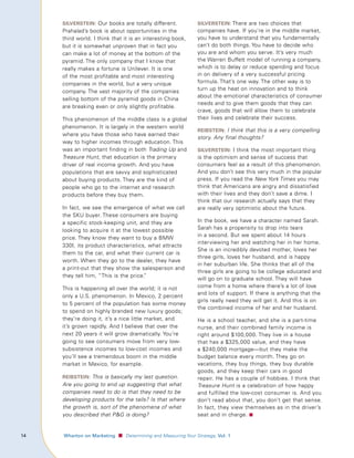 sIlversteIn: Our books are totally different.               sIlversteIn: There are two choices that
         Prahalad’s book is about opportunities in the               companies have. If you’re in the middle market,
         third world. I think that it is an interesting book,        you have to understand that you fundamentally
         but it is somewhat unproven that in fact you                can’t do both things. You have to decide who
         can make a lot of money at the bottom of the                you are and whom you serve. It’s very much
         pyramid. The only company that I know that                  the Warren Buffett model of running a company,
         really makes a fortune is Unilever. It is one               which is to delay or reduce spending and focus
         of the most profitable and most interesting                 in on delivery of a very successful pricing
         companies in the world, but a very unique                   formula. That’s one way. The other way is to
         company. The vast majority of the companies                 turn up the heat on innovation and to think
                                                                     about the emotional characteristics of consumer
         selling bottom of the pyramid goods in China
                                                                     needs and to give them goods that they can
         are breaking even or only slightly profitable.
                                                                     crave, goods that will allow them to celebrate
         This phenomenon of the middle class is a global             their lives and celebrate their success.
         phenomenon. It is largely in the western world
                                                                     reIbsteIn: I think that this is a very compelling
         where you have those who have earned their
                                                                     story. Any final thoughts?
         way to higher incomes through education. This
         was an important finding in both Trading Up and             sIlversteIn: I think the most important thing
         Treasure Hunt, that education is the primary                is the optimism and sense of success that
         driver of real income growth. And you have                  consumers feel as a result of this phenomenon.
         populations that are savvy and sophisticated                And you don’t see this very much in the popular
         about buying products. They are the kind of                 press. If you read the New York Times you may
         people who go to the internet and research                  think that Americans are angry and dissatisfied
         products before they buy them.                              with their lives and they don’t save a dime. I
                                                                     think that our research actually says that they
         In fact, we see the emergence of what we call               are really very optimistic about the future.
         the SKU buyer. These consumers are buying
         a specific stock-keeping unit, and they are                 In the book, we have a character named Sarah.
         looking to acquire it at the lowest possible                Sarah has a propensity to drop into tears
                                                                     in a second. But we spent about 14 hours
         price. They know they want to buy a BMW
                                                                     interviewing her and watching her in her home.
         330I, its product characteristics, what attracts
                                                                     She is an incredibly devoted mother, loves her
         them to the car, and what their current car is
                                                                     three girls, loves her husband, and is happy
         worth. When they go to the dealer, they have
                                                                     in her suburban life. She thinks that all of the
         a print-out that they show the salesperson and
                                                                     three girls are going to be college educated and
         they tell him, “This is the price.”
                                                                     will go on to graduate school. They will have
         This is happening all over the world; it is not             come from a home where there’s a lot of love
                                                                     and lots of support. If there is anything that the
         only a U.S. phenomenon. In Mexico, 2 percent
                                                                     girls really need they will get it. And this is on
         to 5 percent of the population has some money
                                                                     the combined income of her and her husband.
         to spend on highly branded new luxury goods;
         they’re doing it, it’s a nice little market, and            He is a school teacher, and she is a part-time
         it’s grown rapidly. And I believe that over the             nurse, and their combined family income is
         next 20 years it will grow dramatically. You’re             right around $100,000. They live in a house
         going to see consumers move from very low-                  that has a $325,000 value, and they have
         subsistence incomes to low-cost incomes and                 a $240,000 mortgage—but they make the
         you’ll see a tremendous boom in the middle                  budget balance every month. They go on
         market in Mexico, for example.                              vacations, they buy things, they buy durable
                                                                     goods, and they keep their cars in good
         reIbsteIn: This is basically my last question.              repair. He has a couple of hobbies. I think that
         Are you going to end up suggesting that what                Treasure Hunt is a celebration of how happy
         companies need to do is that they need to be                and fulfilled the low-cost consumer is. And you
         developing products for the tails? Is that where            don’t read about that, you don’t get that sense.
         the growth is, sort of the phenomena of what                In fact, they view themselves as in the driver’s
         you described that PG is doing?                            seat and in charge. ■


1	   					 Wharton	on	Marketing   ■ Determining and Measuring Your Strategy, Vol.	1
 