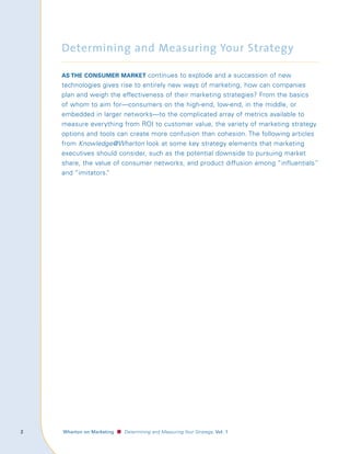 Determining and Measuring Your Strategy

        As the consumer mArket continues to explode and a succession of new
        technologies gives rise to entirely new ways of marketing, how can companies
        plan and weigh the effectiveness of their marketing strategies? From the basics
        of whom to aim for—consumers on the high-end, low-end, in the middle, or
        embedded in larger networks—to the complicated array of metrics available to
        measure everything from ROI to customer value, the variety of marketing strategy
        options and tools can create more confusion than cohesion. The following articles
        from Knowledge@Wharton look at some key strategy elements that marketing
        executives should consider, such as the potential downside to pursuing market
        share, the value of consumer networks, and product diffusion among “influentials”
        and “imitators.”




	   					 Wharton	on	Marketing   ■ Determining and Measuring Your Strategy, Vol.	1
 
