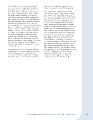 dAve reIbsteIn: Not surprisingly, some of                     made this a more attainable goal for some?
the companies that are doing the best job of                  And, if you have seen a lot of interest, why?
looking at metrics are a lot of the dot-coms.
First of all, they started with a clean slate, so             dAve reIbsteIn: It’s a great question, and I
they didn’t have this legacy of what it is that               think you hit on one of the answers. We see
we were naturally gathering. And because                      some people really powerfully using some of
they can trace so much of what happens with                   this information through the Internet. Therefore,
each specific customer, they’ve got really good               those that haven’t had that level of information
individual-level data. Banks, and some financial              are wanting to jump on board and capitalize
services, particularly credit cards, have got                 on some of the power of metrics. A second
some really fantastic measures, because they’ve               aspect is that computer systems are able to
got everything on an individual customer basis                handle and store massive amounts of data, and
and know about what transactions are going on.                they are able to analyze massive amounts of
And they can take any one individual and know,                data. But I think there’s been a different force
in a whole set, what their particular activities              that has led people to look much more at this
are, and they can look across various types                   particular topic—the downturn of the economy
of accounts and relate those to each other. If                at the beginning of this decade. We [enter]
you’re a company that sells things through a                  2001, 2002, the economy turns down, and
supplier, you may not have any direct connection              suddenly there is pressure put on companies
with your end customer. And, therefore, it                    to justify every particular expenditure. And with
may be more difficult to have some very good                  that pressure on marketing managers, there’s
measures there.                                               been this real push towards coming up with
                                                              some specific measures that [are] very precise
knowledge@whArton: One final question:                        and [clearly] linked to the financial performance
You teach a lot of executives about marketing                 of the firm. If you talk to senior marketing
metrics. Have you seen an astronomical                        executives, they have felt a tremendous
increase in interest in this topic over the past              squeeze on their budgets, and the pressure to
few years, maybe because the Internet has                     justify every dollar that they spend. ■




                          ©	007	University	of	Pennsylvania    ■		 Wharton	Executive	Education ■		 Knowledge@Wharton   
 