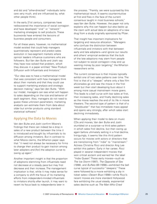 and do) and “other-directed” individuals (who                 the process. “Frankly, we were surprised by this
care very much, and are influenced by, what                   mathematical result. It seems counterintuitive
other people think).                                          at first and flies in the face of the current
                                                              consensus taught in most business schools,    ”
In the early 21st century, companies have                     says Van den Bulte. However, the paper not only
rediscovered the importance of social contagion               explains why this can happen but also backs up
and have developed “viral” or “network”                       the claim with actual data on adoptions of a new
marketing strategies to sell products. These                  drug from a study originally sponsored by Pfizer.
buzzwords have entered the lexicons of
business people and consumers.                                That insight has important implications for
                                                              targeting and resource allocation. “Managers
For all these years, however, no mathematical                 who confuse the distinction between
model existed that could help managers
                                                              influentials and imitators with that between
quantitatively represent and predict sales
                                                              early and late adopters—and ignore our results
evolution in two-segment markets where
                                                              and others’ empirical evidence that the bulk
opinion leaders influence customers who are
                                                              of the late adoptions may stem from people
followers. But Van den Bulte and Joshi say
                                                              not subject to social contagion—may end up
they have now solved that problem, which
                                                              wasting money by poor targeting, the Wharton
                                                                                                 ”
they discuss in a paper entitled “New Product
                                                              researchers write.
Diffusion with Influentials and Imitators.
                                         ”
                                                              The current consensus is that movies typically
“Our idea was to have a mathematical model
                                                              exhibit one of two sales patterns over time. The
that was consistent with how managers think
                                                              first is that of a “sleeper, where only a few film
                                                                                         ”
about their markets and that they could use
                                                              aficionados go and see the movie in the first
to support marketing analysis and strategic
                                                              week but then start developing buzz about it
decision making, says Van den Bulte. “With
                 ”
                                                              among more casual mainstream movie goers.
our model, managers can see what will happen
                                                              This leads to a bell curve with low sales at first,
to sales depending on the size and behavior of
                                                              then increasing sales, and finally declining sales
each segment. Also, managers do not need to
                                                              as the movie reaches the end of its life in movie
guess these unknown parameters; marketing
                                                              theaters. The second type of pattern is that of a
analysts can estimate them from data about
                                                              “blockbuster” that has immediate mass appeal
older but similar products using standard
                                                              and opens very strongly, after which sales start
statistical software.
                    ”
                                                              declining immediately.

Applying the Data to Movies                                   When applying their model to data on music
                                                              CDs and movies, Van den Bulte and Joshi
Van den Bulte and Joshi confirm Moore’s
                                                              stumbled on a surprise—a third sales pattern
findings that there can indeed be a drop in
                                                              in which sales first decline, but then swing up
sales of a new product between the time it
                                                              again before ultimately setting in a final decline.
is introduced and bought by influentials to its
                                                              Intriguingly, it seems like this third pattern
diffusion among imitators. But in contrast to
                                                              occurs for movies with actors or directors that
what Moore claims, the Wharton paper says
                                                              are transitioning from “indie” to “mainstream.”
that “it need not always be necessary for firms
                                                              Actress Christina Ricci and director Ang Lee
to change their product to gain traction among
                                                              exhibit this pattern. Early in her career, Ricci
later adopters and [for] the adoption curve to
swing up again. ”                                             played in several independent movies that
                                                              won critical acclaim and earned her the label
Another important insight is that the proportion              “Indie Queen” These early movies—such as
                                                                              .
of adoptions stemming from influentials need                  The Ice Storm (1997), The Opposite of Sex
not decrease at a steady pace but may first                   (1998), and Buffalo 66 (1998)—exhibited the bell
decrease and then increase. The management                    curve typical of successful “sleepers.” These
implication is that, while it may make sense for              were followed by a movie exhibiting a dip in
a company to shift the focus of its marketing                 ticket sales—Desert Blue (1998)—while Ricci’s
efforts from independent-minded influentials                  recent movies are more standard Hollywood
to imitators shortly after launch, it may want to             fare exhibiting the usual steady, exponential
revert its focus back to independents later in                sales decline such as The Man Who Cried


                          ©	007	University	of	Pennsylvania    ■		 Wharton	Executive	Education ■		 Knowledge@Wharton   
 