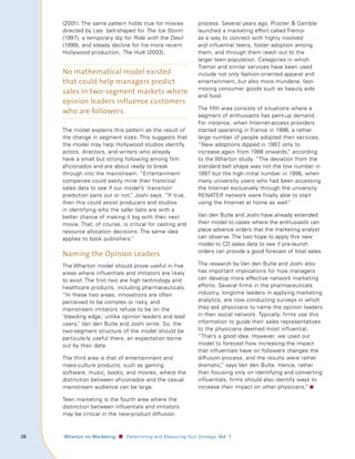 (2001). The same pattern holds true for movies              process. Several years ago, Procter  Gamble
         directed by Lee: bell-shaped for The Ice Storm              launched a marketing effort called Tremor
         (1997), a temporary dip for Ride with the Devil             as a way to connect with highly involved
         (1999), and steady decline for his more recent              and influential teens, foster adoption among
         Hollywood production, The Hulk (2003).                      them, and through them reach out to the
                                                                     larger teen population. Categories in which
                                                                     Tremor and similar services have been used
         No mathematical model existed                               include not only fashion-oriented apparel and
         that could help managers predict                            entertainment, but also more mundane, fast-
         sales in two-segment markets where                          moving consumer goods such as beauty aids
                                                                     and food.
         opinion leaders influence customers
         who are followers.                                          The fifth area consists of situations where a
                                                                     segment of enthusiasts has pent-up demand.
                                                                     For instance, when Internet-access providers
         The model explains this pattern as the result of            started operating in France in 1996, a rather
         the change in segment sizes. This suggests that             large number of people adopted their services.
         the model may help Hollywood studios identify               “New adoptions dipped in 1997, only to
         actors, directors, and writers who already                  increase again from 1998 onwards, according
                                                                                                         ”
         have a small but strong following among film                to the Wharton study. “The deviation from the
         aficionados and are about ready to break                    standard bell shape was not the low number in
         through into the mainstream. “Entertainment                 1997 but the high initial number in 1996, when
         companies could easily mine their historical                many university users who had been accessing
         sales data to see if our model’s ‘transition’               the Internet exclusively through the university
         prediction pans out or not, Joshi says. “If true,
                                    ”                                RENATER network were finally able to start
         then this could assist producers and studios                using the Internet at home as well.”
         in identifying who the safer bets are with a
         better chance of making it big with their next              Van den Bulte and Joshi have already extended
         movie. That, of course, is critical for casting and         their model to cases where the enthusiasts can
         resource allocation decisions. The same idea                place advance orders that the marketing analyst
         applies to book publishers.”                                can observe. The two hope to apply this new
                                                                     model to CD sales data to see if pre-launch
         Naming the Opinion Leaders                                  orders can provide a good forecast of total sales.

         The Wharton model should prove useful in five               The research by Van den Bulte and Joshi also
         areas where influentials and imitators are likely           has important implications for how managers
         to exist. The first two are high technology and             can develop more effective network marketing
         healthcare products, including pharmaceuticals.             efforts. Several firms in the pharmaceuticals
         “In these two areas, innovations are often                  industry, longtime leaders in applying marketing
         perceived to be complex or risky, and                       analytics, are now conducting surveys in which
         mainstream imitators refuse to be on the                    they ask physicians to name the opinion leaders
         ‘bleeding edge,’ unlike opinion leaders and lead            in their social network. Typically, firms use this
         users, Van den Bulte and Joshi write. So, the
               ”                                                     information to guide their sales representatives
         two-segment structure of the model should be                to the physicians deemed most influential.
         particularly useful there, an expectation borne             “That’s a good idea. However, we used our
         out by their data.                                          model to forecast how increasing the impact
                                                                     that influentials have on followers changes the
         The third area is that of entertainment and                 diffusion process, and the results were rather
         mass-culture products, such as gaming                       dramatic, says Van den Bulte. Hence, rather
                                                                               ”
         software, music, books, and movies, where the               than focusing only on identifying and converting
         distinction between aficionados and the casual              influentials, firms should also identify ways to
         mainstream audience can be large.                           increase their impact on other physicians.” ■

         Teen marketing is the fourth area where the
         distinction between influentials and imitators
         may be critical in the new-product diffusion



	   					 Wharton	on	Marketing   ■ Determining and Measuring Your Strategy, Vol.	1
 