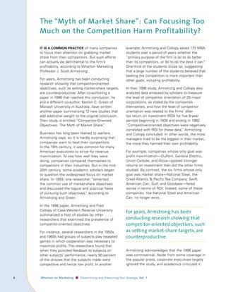 The “Myth of Market Share”: Can Focusing Too
        Much on the Competition Harm Profitability?

        It Is A common prActIce of many companies                   example, Armstrong and Collopy asked 170 MBA
        to focus their attention on grabbing market                 students over a period of years whether the
        share from their competitors. But such efforts              “primary purpose of the firm is (a) to do better
        can actually be detrimental to the firm’s                   than its competitors, or (b) to do the best it can.
                                                                                                                      ”
        profitability, according to Wharton Marketing               One-third of the students chose (a), suggesting
        Professor J. Scott Armstrong.                               that a large number of the students believed that
                                                                    beating the competition is more important than
        For years, Armstrong has been conducting                    other goals, including profitability.
        research showing that competitor-oriented
        objectives, such as setting market-share targets,           In their 1996 study, Armstrong and Collopy also
        are counterproductive. After co-authoring a                 analyzed data amassed by scholars to measure
        paper in 1996 that reached this conclusion, he              the level of competitor orientation of 20 major
        and a different co-author, Kesten C. Green of               corporations, as stated by the companies
        Monash University in Australia, have written                themselves, and how the level of competitor
        another paper summarizing 12 new studies that               orientation was related to the firms’ after-
        add additional weight to the original conclusion.           tax return on investment (ROI) for five 9-year
        Their study is entitled “Competitor-Oriented                periods beginning in 1938 and ending in 1982.
        Objectives: The Myth of Market Share.   ”                   “Competitive-oriented objectives were negatively
                                                                    correlated with ROI for these data, Armstrong
                                                                                                       ”
        Business has long been likened to warfare,                  and Collopy concluded. In other words, the more
        Armstrong says, so it is hardly surprising that             managers tried to be the biggest in their market,
        companies want to beat their competitors.                   the more they harmed their own profitability.
        In the 19th century, it was common for many
        American executives to strive for revenue                   For example, companies whose only goal was
        maximization. To see how well they were                     profit maximization—DuPont, General Electric,
        doing, companies compared themselves to                     Union Carbide, and Alcoa—posted stronger
        competitors in their industries. But in the mid-            returns on investment than did the other firms
        20th century, some academic scholars began                  studied. By contrast, the six firms whose only
        to question the widespread focus on market                  goal was market share—National Steel, the
        share. In 1959, one researcher “lamented                    Great Atlantic  Pacific Tea Company, Swift,
        the common use of market-share objectives                   American Can, Gulf, and Goodyear—fared
        and discussed the logical and practical flaws               worse in terms of ROI. Indeed, some of these
        of pursuing such objectives, according to
                                     ”                              companies, like National Steel and American
        Armstrong and Green.                                        Can, no longer exist.

        In the 1996 paper, Armstrong and Fred
        Collopy of Case Western Reserve University
                                                                    For years, Armstrong has been
        summarized a host of studies by other
        researchers that examined the prevalence of                 conducting research showing that
        competitor-oriented objectives.                             competitor-oriented objectives, such
        For instance, several researchers in the 1950s              as setting market-share targets, are
        and 1960s had groups of subjects play repeated              counterproductive.
        games in which cooperation was necessary to
        maximize profits. The researchers found that
        when they provided feedback to subjects on                  Armstrong acknowledges that the 1996 paper
        other subjects’ performance, nearly 90 percent              was controversial. Aside from some coverage in
        of the choices that the subjects made were                  the popular press, corporate executives largely
        competitive and hence low profit. In another                ignored the study, and academics criticized it.


	   					 Wharton	on	Marketing   ■ Determining and Measuring Your Strategy, Vol.	1
 