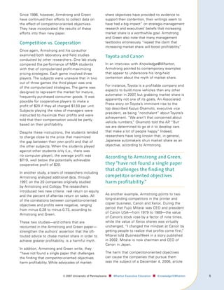 Since 1996, however, Armstrong and Green                   share objectives have provided no evidence to
have continued their efforts to collect data on            support their contention, their writings seem to
the effect of competitor-oriented objectives.              have had a big impact” on strategic-management
They have incorporated the results of these                research and executives’ beliefs that increasing
efforts into their new paper.                              market share is a worthwhile goal. Armstrong
                                                           and Green also note that many management
Competition vs. Cooperation                                textbooks erroneously “repeat the claim that
                                                           increasing market share will boost profitability.
                                                                                                           ”
Once again, Armstrong and his co-author
examined both laboratory and field studies                 Toyota and Canon
conducted by other researchers. One lab study
compared the performance of MBA students                   In an interview with Knowledge@Wharton,
with that of computerized profit-maximizing                Armstrong pointed to contemporary examples
pricing strategies. Each game involved three               that appear to underscore his long-held
players. The subjects were unaware that in two             contention about the myth of market share.
out of three games the third player was one
                                                           For instance, Toyota is a profitable company and
of the computerized strategies. The game was
                                                           expects to build more vehicles than any other
designed to represent the market for mature,
                                                           automaker in 2007, but grabbing market share is
frequently purchased consumer goods. It was
                                                           apparently not one of its goals. An Associated
possible for cooperative players to make a
                                                           Press story on Toyota’s imminent rise to the
profit of $20 if they all charged $1.50 per unit.
                                                           top described Kazuo Okamoto, executive vice
Subjects playing the roles of managers were
                                                           president, as being “nonchalant” about Toyota’s
instructed to maximize their profits and were
                                                           achievement. “We aren’t that concerned about
told that their compensation would be partly
                                                           vehicle numbers, Okamoto told the AP “But
                                                                            ”                      .
based on their profitability.
                                                           we are determined to go at it to develop cars
Despite these instructions, the students tended            that make a lot of people happy.” Indeed,
to charge close to the price that maximized                researchers have long known that, in general,
the gap between their own profit and that of               Japanese automakers shun market share as an
the other subjects. When the students played               objective, according to Armstrong.
against other students only (i.e., there was
no computer player), the average profit was
                                                           According to Armstrong and Green,
$7.19, well below the potentially achievable
cooperative profit of $20.                                 they “have not found a single paper
                                                           that challenges the finding that
In another study, a team of researchers including
Armstrong analyzed additional data, through                competitor-oriented objectives
1997, on the 20 companies originally studied               harm profitability.”
by Armstrong and Collopy. The researchers
introduced two new criteria: real return on equity
and the percent of after-tax return on sales. All          As another example, Armstrong points to two
of the correlations between competitor-oriented            long-standing competitors in the printer and
                                                           copier business, Canon and Xerox. During the
objectives and profits were negative, ranging
                                                           period that Fujio Mitarai was CEO and president
from minus 0.28 to minus 0.73, according to
                                                           of Canon USA—from 1979 to 1989—the value
Armstrong and Green.
                                                           of Canon’s stock rose by a factor of nine times,
These two studies—and others that are                      while the value of Xerox shares was virtually
recounted in the Armstrong and Green paper—                unchanged. “I changed the mindset at Canon by
strengthen the authors’ assertion that the oft-            getting people to realize that profits come first,
                                                                                                            ”
touted advice to chase market share in order to            Mitarai told BusinessWeek in a story published
achieve greater profitability, is a harmful myth.          in 2002. Mitarai is now chairman and CEO of
                                                           Canon in Japan.
In addition, Armstrong and Green write, they
“have not found a single paper that challenges             The harm that competitor-oriented objectives
the finding that competitor-oriented objectives            can cause the companies that pursue them
harm profitability. While advocates of market-             was the subject of a December 4, 2006, article



                           ©	007	University	of	Pennsylvania   ■		 Wharton	Executive	Education ■		 Knowledge@Wharton   
 