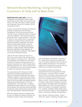 Network-Based Marketing: Using Existing
Customers To Help Sell to New Ones

mArketers hAve long used all sorts of
demographic and geographic data to target
potential customers—age, sex, education level,
income, ZIP code. But there’s another variable
that companies may want to consider: Who is
connected to whom?

A study, co-authored by Shawndra Hill, Wharton
professor of operations and information
management, found that consumers are far
more apt to buy a company’s product if they are
“network neighbors” with existing customers.
Mining data from “social networks”—who talks
to whom or who e-mails whom—could allow
companies to pinpoint likely customers who
otherwise would be overlooked. Hill, Foster
Provost of NYU’s Stern School, and Chris
Volinsky of ATT Labs Research detail their
findings in a paper entitled “Network-Based
Marketing: Identifying Likely Adopters via
Consumer Networks, published in May 2006 in
                      ”
the Journal of Statistical Science.

“One of the main concerns for any firm is
when, how, and to whom they should market
their products, the authors write. “We provide
               ”                                          such as MySpace and Facebook, according to
strong evidence that whether and how well a               Hill. “What these networks are enabling you
consumer is linked to existing customers is a             to do is find likely customers who you may not
powerful characteristic on which to base direct           have complete information on. The networks
marketing decisions. Our results indicate that a          enable you to find potential customers who are
firm can benefit from the use of social networks          linked to your existing customer base.”
to predict the likelihood of purchasing.
                                       ”
                                                          The concept of network marketing—a
The study examines the influence of social                recognition that links among consumers help
networks by studying a large telecommuni-                 sell a product—is not new. Often it involves
cations firm that was marketing a new service.            word of mouth. If someone recommends a new
”Network neighbors—those consumers linked                 restaurant to friends and acquaintances, who
to a prior customer—adopt the service at a rate           then in turn tell others about it, the network
three to five times greater than baseline groups          effect is at work. A famous person may be able
selected by the best practices of the firm’s              to create a huge network of believers around a
marketing team, the study finds. “In addition,
                 ”                                        given product. Hill’s paper offers the example of
analyzing the network allows the firm to acquire          Oprah’s Book Club. The TV star recommends a
new customers who otherwise would have fallen             book to her viewers, and suddenly it becomes
through the cracks, because they would not have           a hit. Likewise, marketers helped create a buzz
been identified based on traditional attributes.
                                               ”          around The Da Vinci Code by mailing 10,000 free
                                                          books to influential individuals and booksellers.
While the research focuses on people linked
by way of a telecommunications company, the               Some network marketing involves “implicit”
findings can apply to other social networks,              rather than “explicit” advocacy, the paper notes.


                          ©	007	University	of	Pennsylvania   ■		 Wharton	Executive	Education ■		 Knowledge@Wharton   7
 