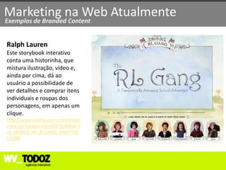Marketing na Web Atualmente
Exemplos de Branded Content


Ralph Lauren
Este storybook interativo
conta uma historinha, que
mistura ilustração, vídeo e,
ainda por cima, dá ao
usuário a possibilidade de
ver detalhes e comprar itens
individuais e roupas dos
personagens, em apenas um
clique.
http://www.ralphlauren.com/shop/i
ndex.jsp?categoryId=4357818&ab=i
nt_081810_HP_RLGANG_SHOPTHE
LOOKS
 
