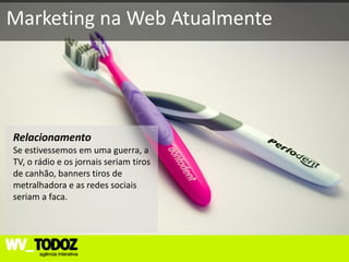 Marketing na Web Atualmente




Relacionamento
Se estivessemos em uma guerra, a
TV, o rádio e os jornais seriam tiros
de canhão, banners tiros de
metralhadora e as redes sociais
seriam a faca.
 