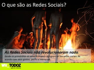 O que são as Redes Sociais?




 As Redes Sociais não revolucionaram nada,
 desde os primórdios os seres humanos agrupam-se em redes sociais de
 acordo com seus gostos, perfis e interesses.
 