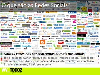 O que são as Redes Sociais?




Muitas vezes nos concentramos demais nos canais,
como Facebook, Twitter, fóruns, blogs, podcasts, imagens e vídeos. Pense sobre
estes canais como idiomas, que pode ser dominado facilmente, mas o conteúdo
é o valor da conversa, é tudo que importa.
 