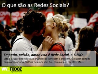O que são as Redes Sociais?




Empatia, paixão, amor. Isso é Rede Social, é TUDO
Este é o lugar onde os relacionamentos começam e crescem. É o lugar perfeito
para começar uma história de amor sem fim, com os seus clientes. Mas...
 