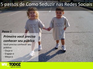 5 passos de Como Seduzir nas Redes Sociais




Passo 1
 Primeiro você precisa
 conhecer seu público
 Você precisa conhecer seu
 público:
 - Ouça-o
 - Engaje-o
 - Meça-o
 