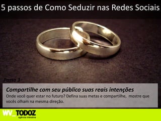 5 passos de Como Seduzir nas Redes Sociais




Passo 3
 Compartilhe com seu público suas reais intenções
 Onde você quer estar no futuro? Defina suas metas e compartilhe, mostre que
 vocês olham na mesma direção.
 