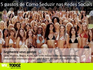 5 passos de Como Seduzir nas Redes Sociais




Passo 4
 Segmente seus gostos
 Loira, Morena, Negra, Ruiva, não tente seduzir todos ao mesmo tempo.
 Descubra os interesses que seu público tem em comum e explore-os.
 