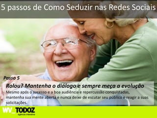 5 passos de Como Seduzir nas Redes Sociais




Passo 5
 Rolou? Mantenha o diálogo e sempre meça a evolução
 Mesmo após o sucesso e a boa audiência e repercussão conquistadas,
 mantenha sua mente aberta e nunca deixe de escutar seu público e reagir a suas
 solicitações.
 