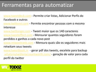 Ferramentas para automatizar
www.tweetdeck.com - Permite criar listas, Adicionar Perfis do
Facebook e outros
www.twitterel.com - Permite encontrar pessoas com o mesmo
interesse
www.twitlonger.com - Tweet maior que os 140 caracteres
www.tweeteffect.com - Mensurar quantos seguidores foram
perdidos e ganhos a cada novo post
www.retweetrank.com - Mensura quais são os seguidores mais
retwitam seus tweets
www.tweetbook.in - gerar pdf dos tweets, excelete para backup
 whatsmytwitteraccountworth.com/ - geração de valor para cada
perfil do twitter
 