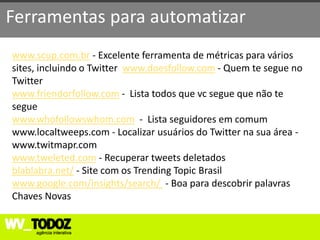 Ferramentas para automatizar
www.scup.com.br - Excelente ferramenta de métricas para vários
sites, incluindo o Twitter www.doesfollow.com - Quem te segue no
Twitter
www.friendorfollow.com - Lista todos que vc segue que não te
segue
www.whofollowswhom.com - Lista seguidores em comum
www.localtweeps.com - Localizar usuários do Twitter na sua área -
www.twitmapr.com
www.tweleted.com - Recuperar tweets deletados
blablabra.net/ - Site com os Trending Topic Brasil
www.google.com/insights/search/ - Boa para descobrir palavras
Chaves Novas
 