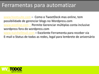Ferramentas para automatizar
www.hootsuite.com – Como o TweetDeck mas online, tem
possibilidade de gerenciar blogs no Wordpress.com
www.postling.com – Permite Gerenciar múltiplas conta inclusive
wordpress fora do wordpress.com
www.nutshellmail.com – Excelente Ferramenta para receber via
E-mail o Status de todas as redes, legal para lembrete de aniversário
 