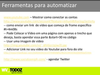 Ferramentas para automatizar
www.youtube.com – Mostrar como conectar as contas
http://www.youtube.com/account?feature=mhum#sharing/activity
-- como enviar um link de vídeo que começa de frame específico
#t=4m08s
-- Pode Colocar o Vídeo em uma página com apenas o trecho que
deseja, basta apendar essa parte &start=30 no código
-- Usar uma imagem de vídeo
http://img.youtube.com/vi/_sKVGcrJqJw/0.jpg
-- Adicionar Link no seu vídeo do Youtube para fora do site
http://www.linkedtube.com/J5J9xXv9AmE19745850df529b10c943202e696956e9.htm

http://www.socialoomph.com/ - agendar Twitter
 