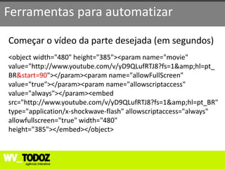 Ferramentas para automatizar

Começar o vídeo da parte desejada (em segundos)
<object width="480" height="385"><param name="movie"
value="http://www.youtube.com/v/yD9QLufRTJ8?fs=1&amp;hl=pt_
BR&start=90"></param><param name="allowFullScreen"
value="true"></param><param name="allowscriptaccess"
value="always"></param><embed
src="http://www.youtube.com/v/yD9QLufRTJ8?fs=1&amp;hl=pt_BR"
type="application/x-shockwave-flash" allowscriptaccess="always"
allowfullscreen="true" width="480"
height="385"></embed></object>
 