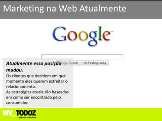Marketing na Web Atualmente




Atualmente essa posição
mudou.
Os clientes que decidem em qual
momento eles querem estreitar o
relacionamento.
As estratégias atuais são baseadas
em como ser encontrado pelo
consumidor.
 
