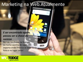 Marketing na Web Atualmente




E ser encontrado agora,
passou ser a chave do
sucesso
Na rua, na chuva, na fazenda
ou numa casinha de sapê, não
importa onde! Precisa se estar lá na
hora e no lugar certo!
 