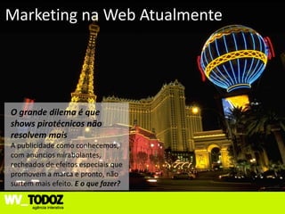 Marketing na Web Atualmente




O grande dilema é que
shows pirotécnicos não
resolvem mais
A publicidade como conhecemos,
com anúncios mirabolantes,
recheados de efeitos especiais que
promovem a marca e pronto, não
surtem mais efeito. E o que fazer?
 