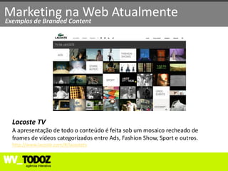 Marketing na Web Atualmente
Exemplos de Branded Content




  Lacoste TV
  A apresentação de todo o conteúdo é feita sob um mosaico recheado de
  frames de vídeos categorizados entre Ads, Fashion Show, Sport e outros.
  http://www.lacoste.com/#/lacostetv
 