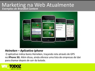Marketing na Web Atualmente
Exemplos de Branded Content




  Heineken – Aplicativo Iphone
  O aplicativo indica bares Heineken, traçando rota através de GPS
  no iPhone 3G. Além disso, ainda oferece uma lista de empresas de táxi
  para chamar depois de sair da balada.
 