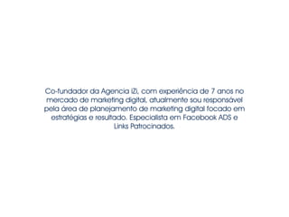 Co-fundador da Agencia iZi, com experiência de 7 anos no 
mercado de marketing digital, atualmente sou responsável 
pela área de planejamento de marketing digital focado em 
estratégias e resultado. Especialista em Facebook ADS e 
Links Patrocinados. 
 