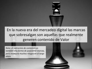 En	
  la	
  nueva	
  era	
  del	
  mercadeo	
  digital	
  las	
  marcas	
  
que	
  sobresalgan	
  son	
  aquellas	
  que	
  realmente	
  
generen	
  contenido	
  de	
  Valor	
  
Nota:	
  el	
  patrocinio	
  de	
  contenido	
  es	
  
también	
  una	
  forma	
  de	
  posicionar	
  marcas,	
  
pero	
  involucra	
  muchos	
  riesgos	
  en	
  el	
  largo	
  
plazo.	
  
 