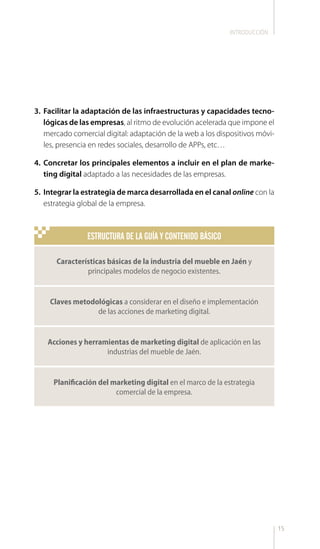 15
3.	 Facilitar la adaptación de las infraestructuras y capacidades tecno-
lógicas de las empresas, al ritmo de evolución acelerada que impone el
mercado comercial digital: adaptación de la web a los dispositivos móvi-
les, presencia en redes sociales, desarrollo de APPs, etc…
4.	 Concretar los principales elementos a incluir en el plan de marke-
ting digital adaptado a las necesidades de las empresas.
5.	 Integrar la estrategia de marca desarrollada en el canal online con la
estrategia global de la empresa.
INTRODUCCIÓN
ESTRUCTURA DE LA GUÍA Y CONTENIDO BÁSICO
Características básicas de la industria del mueble en Jaén y
principales modelos de negocio existentes.
Acciones y herramientas de marketing digital de aplicación en las
industrias del mueble de Jaén.
Claves metodológicas a considerar en el diseño e implementación
de las acciones de marketing digital.
Planificación del marketing digital en el marco de la estrategia
comercial de la empresa.
 