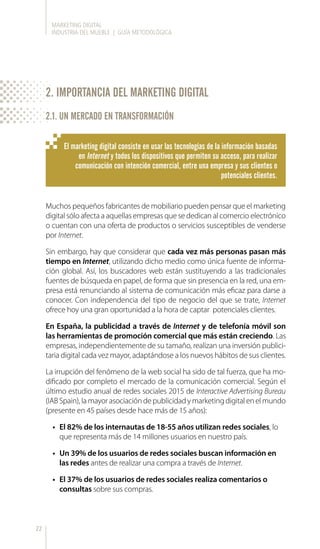 MARKETING DIGITAL
INDUSTRIA DEL MUEBLE | GUÍA METODOLÓGICA
22
Muchos pequeños fabricantes de mobiliario pueden pensar que el marketing
digital sólo afecta a aquellas empresas que se dedican al comercio electrónico
o cuentan con una oferta de productos o servicios susceptibles de venderse
por Internet.
Sin embargo, hay que considerar que cada vez más personas pasan más
tiempo en Internet, utilizando dicho medio como única fuente de informa-
ción global. Así, los buscadores web están sustituyendo a las tradicionales
fuentes de búsqueda en papel, de forma que sin presencia en la red, una em-
presa está renunciando al sistema de comunicación más eficaz para darse a
conocer. Con independencia del tipo de negocio del que se trate, Internet
ofrece hoy una gran oportunidad a la hora de captar potenciales clientes.
En España, la publicidad a través de Internet y de telefonía móvil son
las herramientas de promoción comercial que más están creciendo. Las
empresas, independientemente de su tamaño, realizan una inversión publici-
taria digital cada vez mayor, adaptándose a los nuevos hábitos de sus clientes.
La irrupción del fenómeno de la web social ha sido de tal fuerza, que ha mo-
dificado por completo el mercado de la comunicación comercial. Según el
último estudio anual de redes sociales 2015 de Interactive Advertising Bureau
(IABSpain),lamayorasociacióndepublicidadymarketingdigitalenelmundo
(presente en 45 países desde hace más de 15 años):
•	 El 82% de los internautas de 18-55 años utilizan redes sociales, lo
que representa más de 14 millones usuarios en nuestro país.
•	 Un 39% de los usuarios de redes sociales buscan información en
las redes antes de realizar una compra a través de Internet.
•	 El 37% de los usuarios de redes sociales realiza comentarios o
consultas sobre sus compras.
El marketing digital consiste en usar las tecnologías de la información basadas
en Internet y todos los dispositivos que permiten su acceso, para realizar
comunicación con intención comercial, entre una empresa y sus clientes o
potenciales clientes.
2. IMPORTANCIA DEL MARKETING DIGITAL
2.1. UN MERCADO EN TRANSFORMACIÓN
 