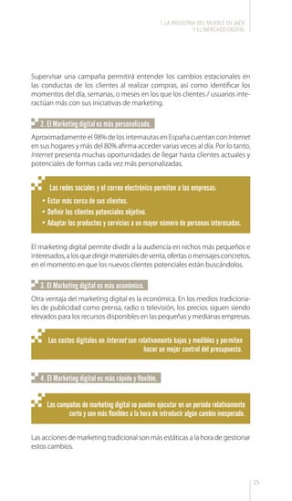 25
Las redes sociales y el correo electrónico permiten a las empresas:
•	Estar más cerca de sus clientes.
•	Definir los clientes potenciales objetivo.
•	Adaptar los productos y servicios a un mayor número de personas interesadas.
Los costes digitales en Internet son relativamente bajos y medibles y permiten
hacer un mejor control del presupuesto.
Las campañas de marketing digital se pueden ejecutar en un periodo relativamente
corto y son más flexibles a la hora de introducir algún cambio inesperado.
Supervisar una campaña permitirá entender los cambios estacionales en
las conductas de los clientes al realizar compras, así como identificar los
momentos del día, semanas, o meses en los que los clientes / usuarios inte-
ractúan más con sus iniciativas de marketing.
Aproximadamente el 98% de los internautas en España cuentan con Internet
en sus hogares y más del 80% afirma acceder varias veces al día. Por lo tanto,
Internet presenta muchas oportunidades de llegar hasta clientes actuales y
potenciales de formas cada vez más personalizadas.
Otra ventaja del marketing digital es la económica. En los medios tradiciona-
les de publicidad como prensa, radio o televisión, los precios siguen siendo
elevados para los recursos disponibles en las pequeñas y medianas empresas.
Las acciones de marketing tradicional son más estáticas a la hora de gestionar
estos cambios.
El marketing digital permite dividir a la audiencia en nichos más pequeños e
interesados,alosquedirigirmaterialesdeventa,ofertasomensajesconcretos,
en el momento en que los nuevos clientes potenciales están buscándolos.
2. El Marketing digital es más personalizado.
3. El Marketing digital es más económico.
4. El Marketing digital es más rápido y flexible.
l. LA INDUSTRIA DEL MUEBLE EN JAÉN
Y EL MERCADO DIGITAL
 