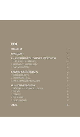ÍNDICE
PRESENTACIÓN
INTRODUCCIÓN
l. LA INDUSTRIA DEL MUEBLE EN JAÉNY EL MERCADO DIGITAL
1. LA INDUSTRIA DEL MUEBLE EN JAÉN
2. IMPORTANCIA DEL MARKETING DIGITAL
3. CLAVES METODOLÓGICAS
II. ACCIONES DE MARKETING DIGITAL
1. ACCIONES DE MARKETING
2. CONSIDERACIONES LEGALES
3.TIPOS DE ACCIONES DE MARKETING DIGITAL
III. PLAN DE MARKETING DIGITAL
1. DIAGNOSTICO DE LA SITUACIÓN DE LA EMPRESA
2. OBJETIVOS
3. ESTRATEGIAS
4. PLAN DE ACCIÓN
5. CONTROLY MEDICIÓN
ASIMAC
7
13
17
18
22
26
43
44
45
47
73
75
81
84
89
93
105
 