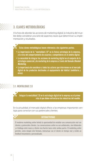 MARKETING DIGITAL
INDUSTRIA DEL MUEBLE | GUÍA METODOLÓGICA
26
Estas claves metodológicas hacen referencia a los siguientes puntos:
•	La importancia de la “mentalidad 2.0” en la futura estrategia de la empresa,
a la vista del comportamiento de usuarios y competidores en el ámbito digital.
•	La necesidad de integrar las acciones de marketing digital en el conjunto de la
estrategia comercial y de marketing de la empresa a través del llamado Blended
Marketing.
•	La importancia de considerar a todos los actores que intervienen en el mercado
digital de los productos destinados al equipamiento del hábitat (mobiliario y
otros).
A la hora de abordar las acciones de marketing digital, la industria del mue-
ble debe considerar una serie de aspectos claves que determinan su imple-
mentación y resultados.
Integrar la mentalidad 2.0 en la estrategia digital de la empresa es el primer
reto al que deben enfrentarse las industrias del mueble.
En la actualidad, el mercado digital ofrece a las empresas importantes ven-
tajas para conectar con sus potenciales clientes:
INTERACTIVIDAD
El moderno marketing online brinda la oportunidad de entablar una comunicación real con
clientes y potenciales clientes. Las conversaciones online no son unilaterales, sino bilaterales
y el diálogo entre marca y cliente crea fuertes lazos entre ambas partes. El marketing online
permite, como ningún otro formato, interactuar con el cliente en tiempo real y recibir un
feedback instantáneo y personalizado.
3. CLAVES METODOLÓGICAS
3.1. MENTALIDAD 2.0
 
