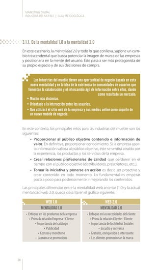 MARKETING DIGITAL
INDUSTRIA DEL MUEBLE | GUÍA METODOLÓGICA
28
WEB 1.0 WEB 2.0
MENTALIDAD 1.0 MENTALIDAD 2.0
•	 Enfoque en los productos de la empresa
•	 Prima la relación Empresa - Cliente
•	 Importancia del catálogo
•	 Publicidad
•	 Costoso y monótono
•	 La marca se promociona
•	 Enfoque en las necesidades del cliente
•	 Prima la relación Cliente - Cliente
•	 Importancia de los Medios Sociales
•	 Escucha y conversa
•	 Gratuito, enriquecido e interesante
•	 Los clientes promocionan la marca
En este escenario, la mentalidad 2.0 y todo lo que conlleva, supone un cam-
bio trascendental que busca potenciar la imagen de marca de las empresas
y posicionarla en la mente del usuario. Éste pasa a ser más protagonista de
su propio espacio y de sus decisiones de compra.
Las industrias del mueble tienen una oportunidad de negocio basada en esta
nueva mentalidad y en la idea de la existencia de comunidades de usuarios que
fomentan la colaboración y el intercambio ágil de información entre ellos, dando
como resultado un mercado:
•	Mucho más dinámico.
•	Orientado a la interacción entre los usuarios.
•	Que utilizará el sitio web de la empresa y sus medios online como soporte de
un nuevo modelo de negocio.
En este contexto, los principales retos para las industrias del mueble son los
siguientes:
•	 Proporcionar al público objetivo contenido e información de
valor. En definitiva, proporcionar conocimiento. Si la empresa apor-
ta información valiosa al público objetivo, éste se sentirá atraído por
la experiencia, los productos y los servicios de la empresa.
•	 Crear relaciones profesionales de calidad que perduren en el
tiempo con el público objetivo (distribuidores, prescriptores, etc..).
•	 Tomar la iniciativa y ponerse en acción es decir, ser proactivo y
crear contenido en todo momento. Lo fundamental es empezar
poco a poco para posteriormente ir mejorando los contenidos.
Las principales diferencias entre la mentalidad web anterior (1.0) y la actual
mentalidad web 2.0, queda descrita en el gráfico siguiente:
3.1.1. De la mentalidad 1.0 a la mentalidad 2.0
 