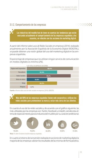 29
3.1.2. Comportamiento de las empresas
A partir del Informe sobre usos de Redes Sociales en empresas (2014), realizado
anualmente por la Asociación Española de la Economía Digital (ADIGITAL),
se puede obtener una visión global del uso del marketing digital en las em-
presas españolas.
El porcentaje de empresas que no utilizan ningún servicio de comunicación
en medios digitales es mínimo (2%).
En cuanto al uso de las redes sociales y de acuerdo con el gráfico siguiente, las
más utilizadas por las empresas son Twitter, Facebook y LinkedIn, siendo esta úl-
timadeespecialinterésparalaindustriadelmuebleporsucarácterprofesional.
Encuantoalretornodelainversiónrealizadaenaccionesdemarketingdigital,la
mayoríadelasempresasvaloranlosresultadosdelasmismasdeformapositiva.
Las industrias del mueble han de tener en cuentas las tendencias que están
marcando actualmente el comportamiento de las empresas españolas y los
usuarios, en relación con las acciones de marketing digital.
Más del 80% de las empresas españolas tienen web corporativa y utilizan las
redes sociales para promocionar su marca y estar más cerca de sus clientes.
Fuente: Informe sobre usos de redes sociales en empresas (2014), ADIGITAL
% NºTOTAL DE EMPRESAS EN ESPAÑA
Página web Corporativa
Buscadores
Redes Sociales
Webs de videos
blogs
Ninguno
88,41%
58,54%
85,21%
39,48%
58,23%
1,37%
79,44% 79,29% 64,30% 57,81%
Nota: % sobre el número total de empresas españolas.
51,16%
l. LA INDUSTRIA DEL MUEBLE EN JAÉN
Y EL MERCADO DIGITAL
 